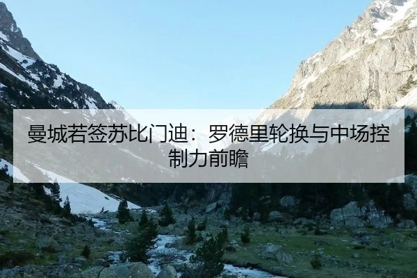 曼城若签苏比门迪：罗德里轮换与中场控制力前瞻