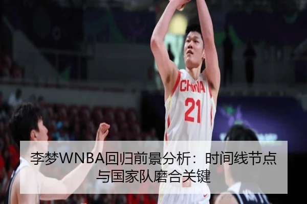 李梦WNBA回归前景分析：时间线节点与国家队磨合关键