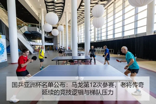 国乒亚洲杯名单公布：马龙第12次参赛，老将传奇延续的竞技逻辑与梯队压力